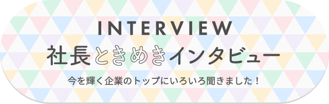interview 社長ときめきインタビュー 今を輝く企業のトップにいろいろ聞きました!